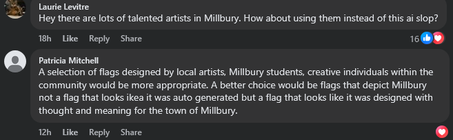 Two comments from Facebook. Laurie Levitre writes "Hey there are lots of talented artists in Millbury. How about using them instead of this ai slop." Patricia Mitchell writes "A selection of flags designed by local artists, Millbury students, creative individuals within the community would be more appropriate. A better choice would be flags that depict Millbury not a flag that looks ikea it was auto generated but a flag that looks like it was designed with thought and meaning for the town of Millbury."